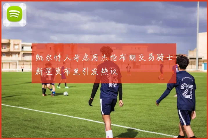凯尔特人考虑用杰伦布朗交易骑士新星莫布里引发热议