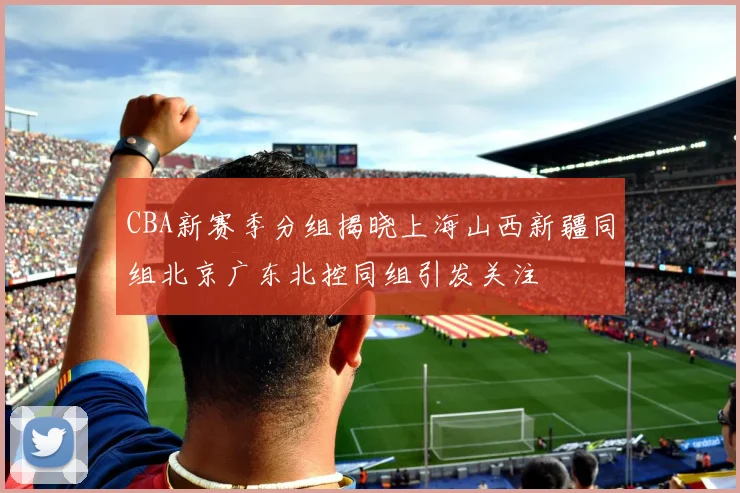 CBA新赛季分组揭晓上海山西新疆同组北京广东北控同组引发关注