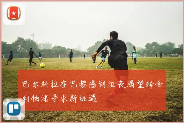 巴尔科拉在巴黎感到沮丧渴望转会利物浦寻求新机遇