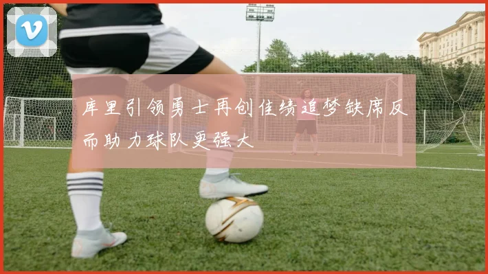库里引领勇士再创佳绩追梦缺席反而助力球队更强大