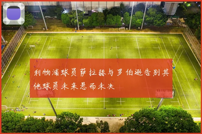 利物浦球员萨拉赫与罗伯逊告别其他球员未来悬而未决