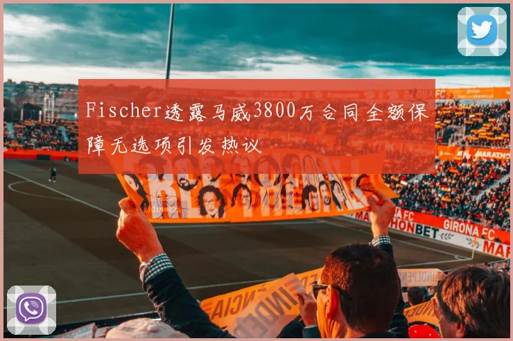 Fischer透露马威3800万合同全额保障无选项引发热议