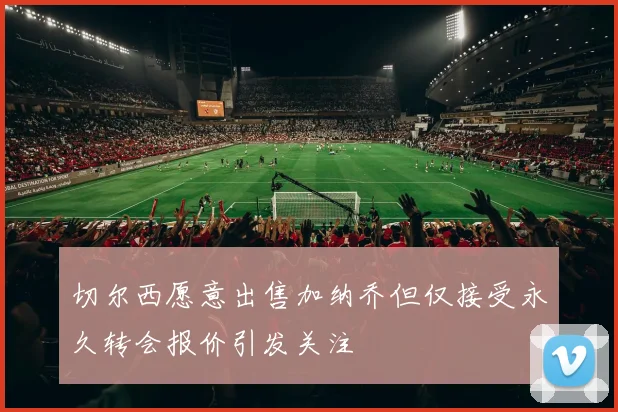 切尔西愿意出售加纳乔但仅接受永久转会报价引发关注