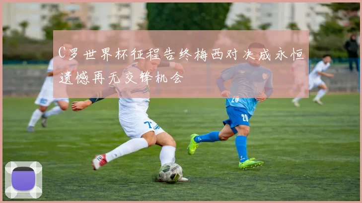 C罗世界杯征程告终梅西对决成永恒遗憾再无交锋机会