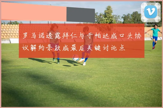 罗马诺透露拜仁与于帕达成口头协议解约条款成最后关键讨论点