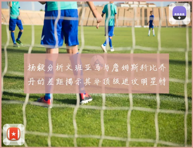 杨毅分析文班亚马与詹姆斯科比乔丹的差距揭示其非顶级进攻明星特质