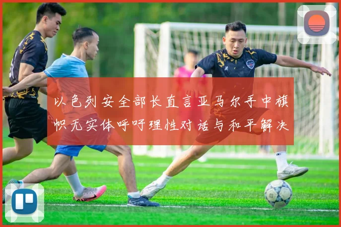 以色列安全部长直言亚马尔手中旗帜无实体呼吁理性对话与和平解决方案