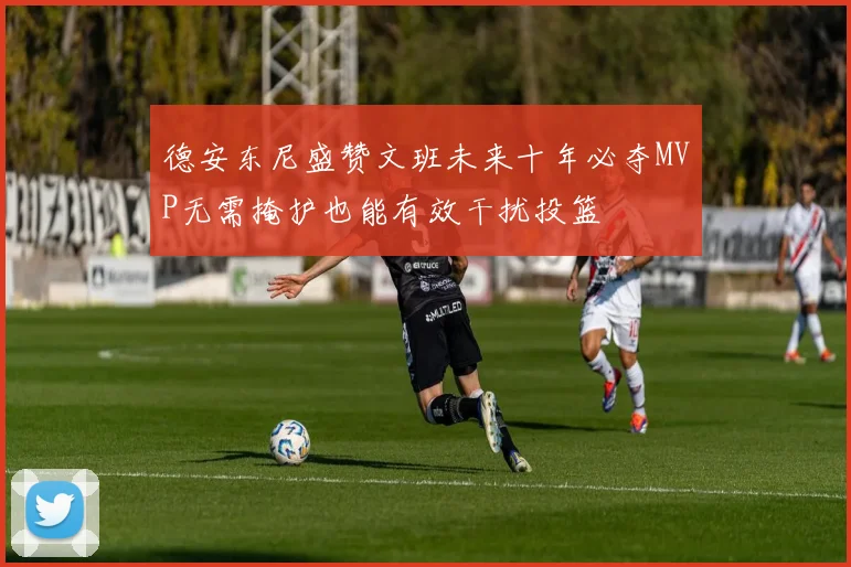 德安东尼盛赞文班未来十年必夺MVP无需掩护也能有效干扰投篮