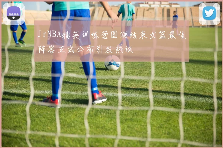 JrNBA精英训练营圆满结束女篮最佳阵容正式公布引发热议
