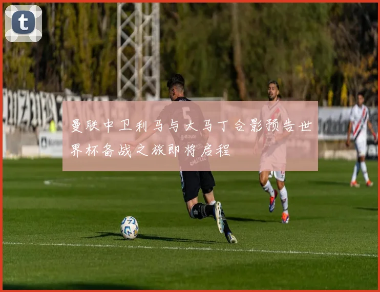 曼联中卫利马与大马丁合影预告世界杯备战之旅即将启程