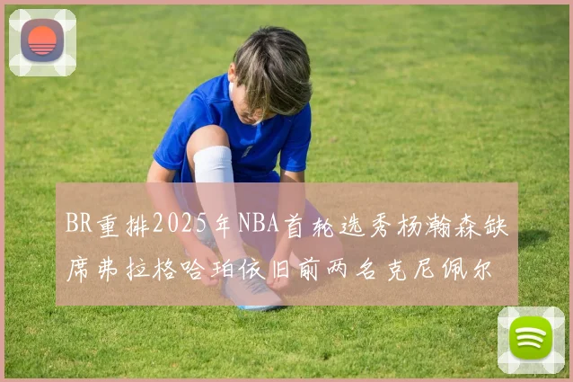 BR重排2025年NBA首轮选秀杨瀚森缺席弗拉格哈珀依旧前两名克尼佩尔锁定探花位