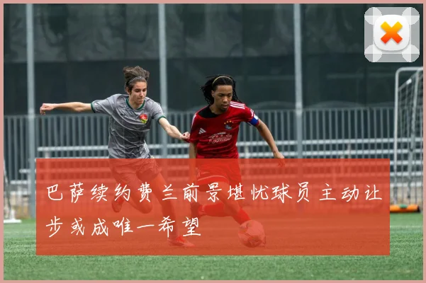 巴萨续约费兰前景堪忧球员主动让步或成唯一希望