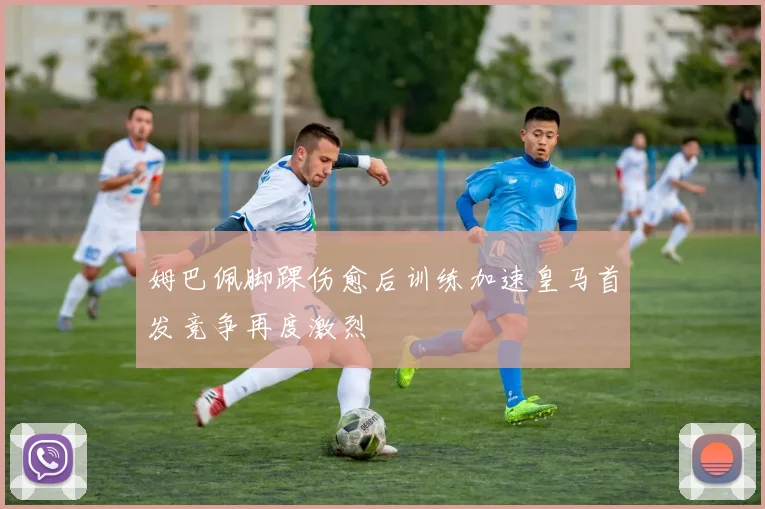 姆巴佩脚踝伤愈后训练加速皇马首发竞争再度激烈