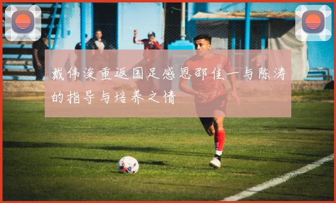 戴伟浚重返国足感恩邵佳一与陈涛的指导与培养之情
