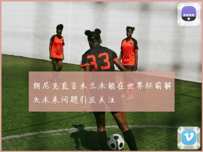 朗尼克直言米兰未能在世界杯前解决未来问题引发关注