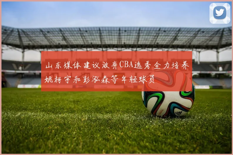 山东媒体建议放弃CBA选秀全力培养姚柯宇和彭泓森等年轻球员