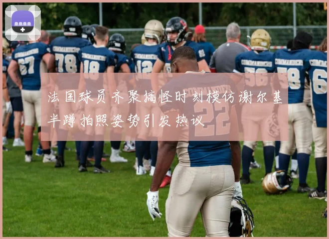 法国球员齐聚搞怪时刻模仿谢尔基半蹲拍照姿势引发热议