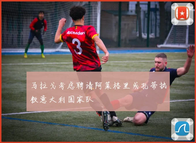 马拉戈考虑聘请阿莱格里或孔蒂执教意大利国家队
