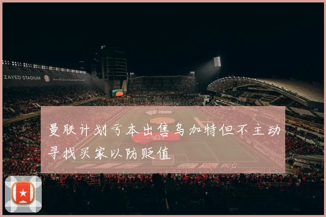 曼联计划亏本出售乌加特但不主动寻找买家以防贬值
