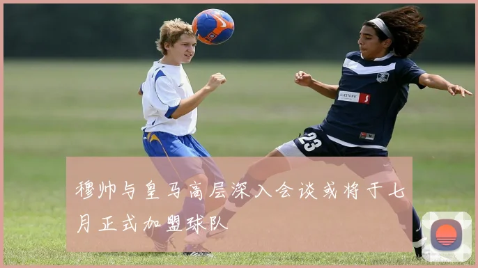 穆帅与皇马高层深入会谈或将于七月正式加盟球队