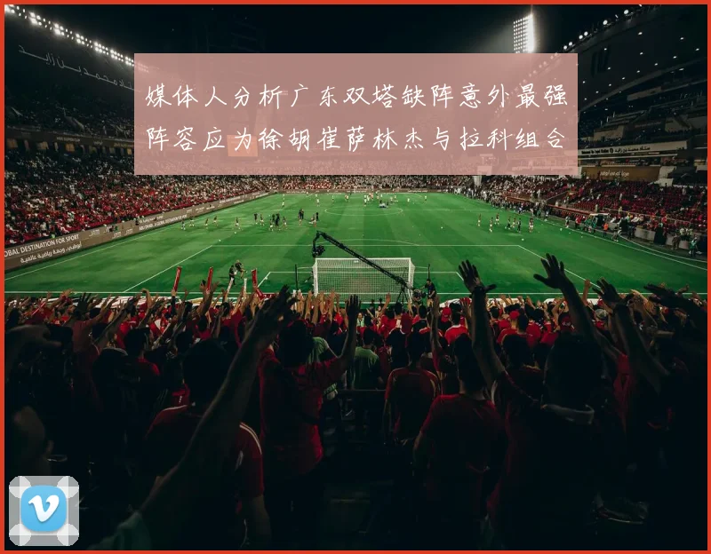 媒体人分析广东双塔缺阵意外最强阵容应为徐胡崔萨林杰与拉科组合