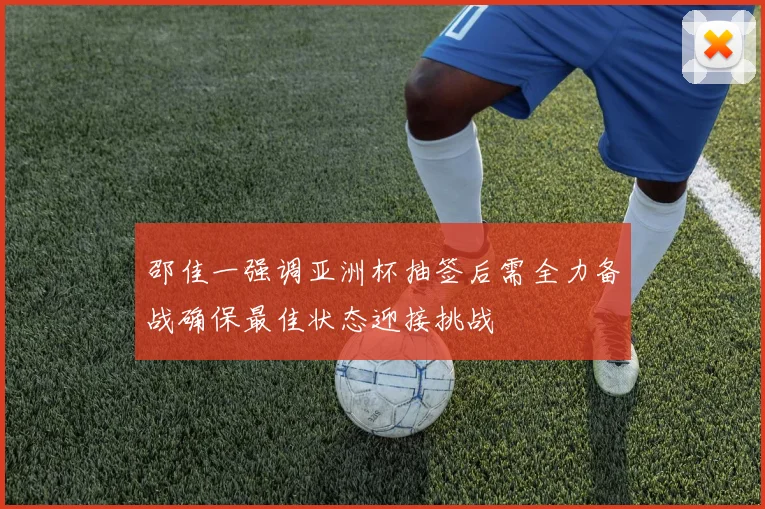邵佳一强调亚洲杯抽签后需全力备战确保最佳状态迎接挑战