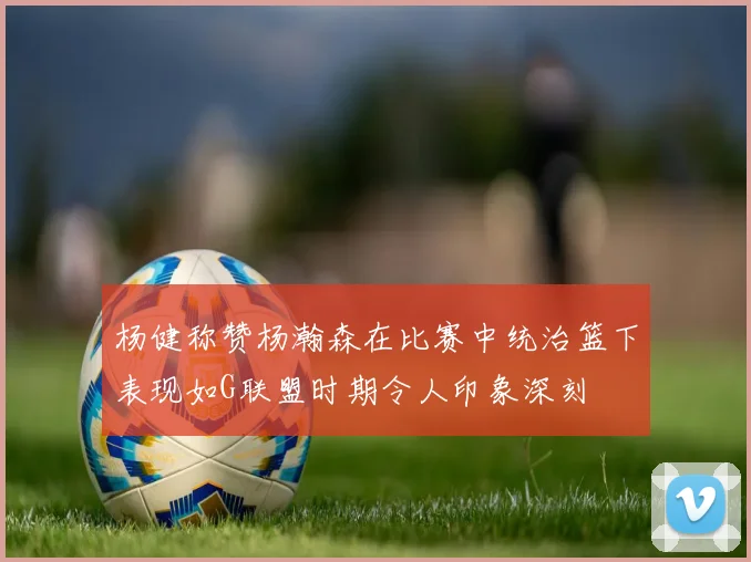 杨健称赞杨瀚森在比赛中统治篮下表现如G联盟时期令人印象深刻
