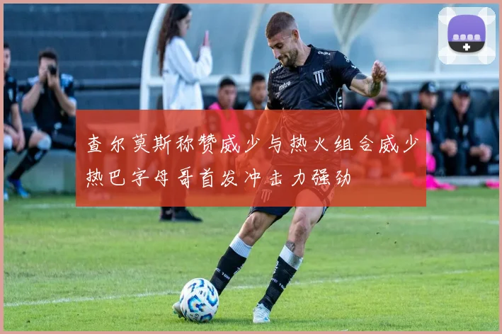 查尔莫斯称赞威少与热火组合威少热巴字母哥首发冲击力强劲