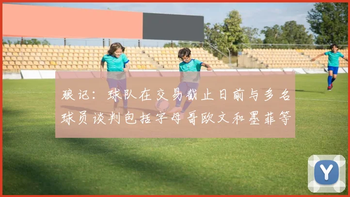 狼记：球队在交易截止日前与多名球员谈判包括字母哥欧文和墨菲等人