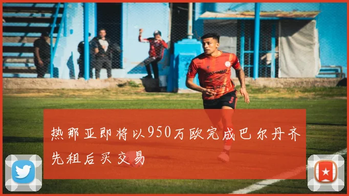 热那亚即将以950万欧完成巴尔丹齐先租后买交易