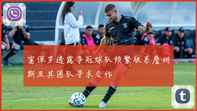 富保罗透露争冠球队频繁联系詹姆斯及其团队寻求合作