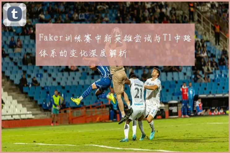 Faker训练赛中新英雄尝试与T1中路体系的变化深度解析