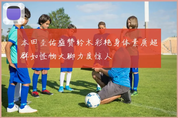本田圭佑盛赞铃木彩艳身体素质超群如怪物大脚力度惊人