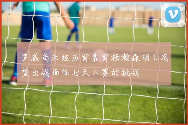 罗威尚未经历背靠背杨瀚森明日有望出战面临七天六赛的挑战