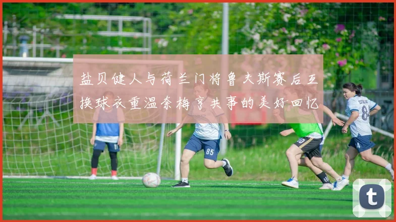 盐贝健人与荷兰门将鲁夫斯赛后互换球衣重温奈梅亨共事的美好回忆
